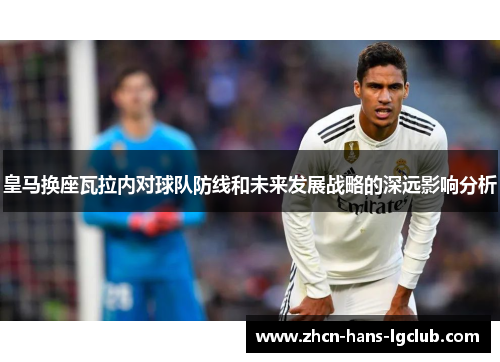 皇马换座瓦拉内对球队防线和未来发展战略的深远影响分析