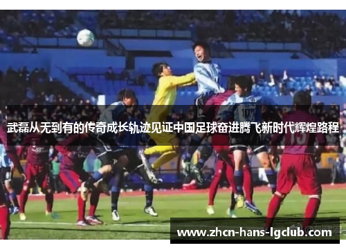 武磊从无到有的传奇成长轨迹见证中国足球奋进腾飞新时代辉煌路程 武磊从无到有的传奇成长轨迹见证中国足球奋进腾飞新时代辉煌路程