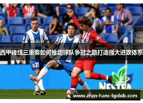 西甲锋线三重奏如何推动球队争冠之路打造强大进攻体系 西甲锋线三重奏如何推动球队争冠之路打造强大进攻体系