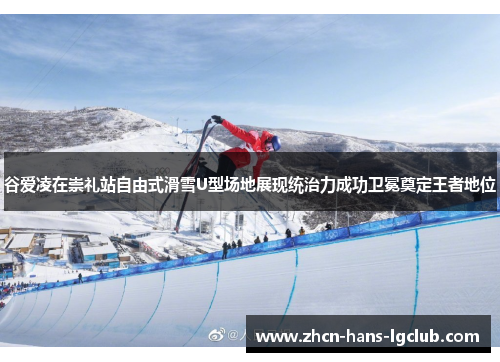 谷爱凌在崇礼站自由式滑雪U型场地展现统治力成功卫冕奠定王者地位